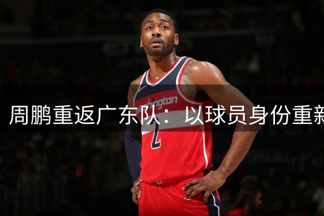 周鹏重返广东队：以球员身份重新启程